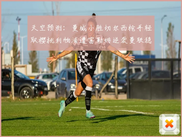 天空预测：曼城小胜切尔西枪手轻取樱桃利物浦遭富勒姆逆袭曼联稳健取胜