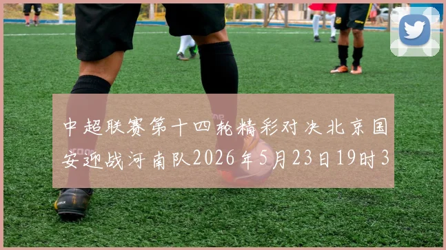 中超联赛第十四轮精彩对决北京国安迎战河南队2026年5月23日19时35分开赛