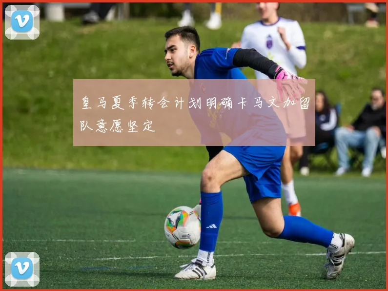 皇马夏季转会计划明确卡马文加留队意愿坚定