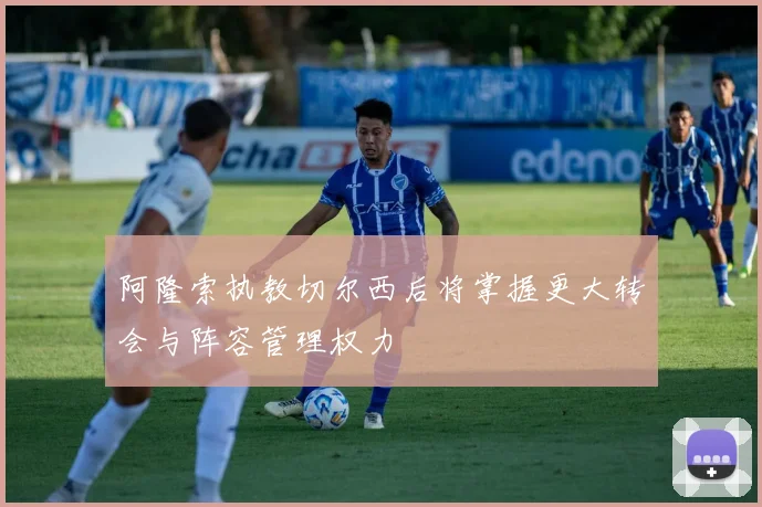 阿隆索执教切尔西后将掌握更大转会与阵容管理权力