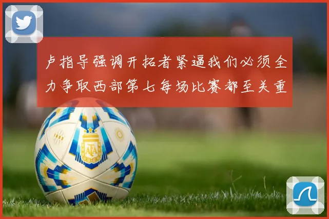 卢指导强调开拓者紧逼我们必须全力争取西部第七每场比赛都至关重要