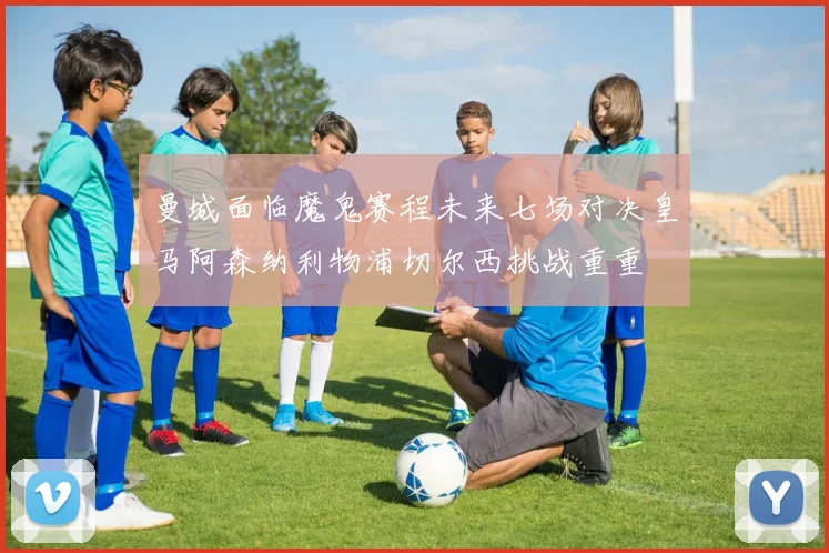 曼城面临魔鬼赛程未来七场对决皇马阿森纳利物浦切尔西挑战重重