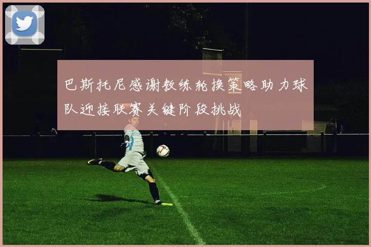 巴斯托尼感谢教练轮换策略助力球队迎接联赛关键阶段挑战