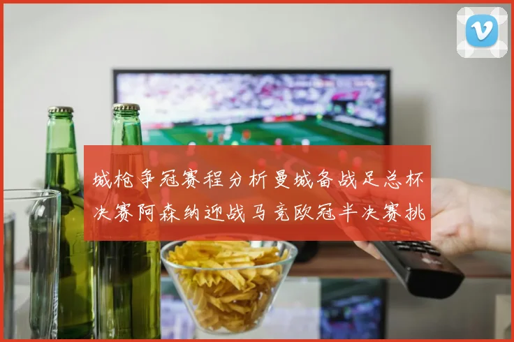 城枪争冠赛程分析曼城备战足总杯决赛阿森纳迎战马竞欧冠半决赛挑战