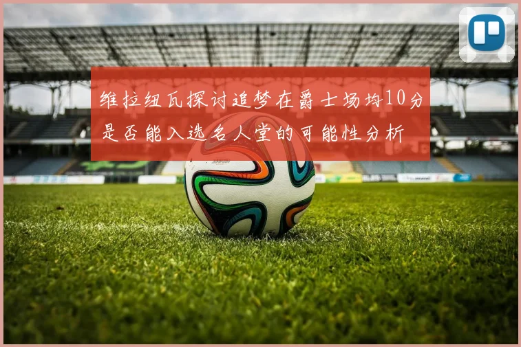 维拉纽瓦探讨追梦在爵士场均10分是否能入选名人堂的可能性分析