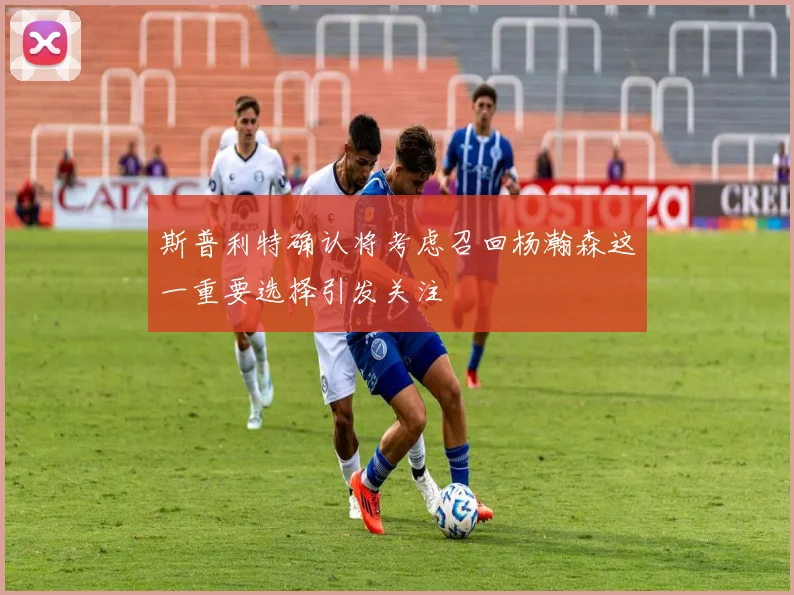 斯普利特确认将考虑召回杨瀚森这一重要选择引发关注
