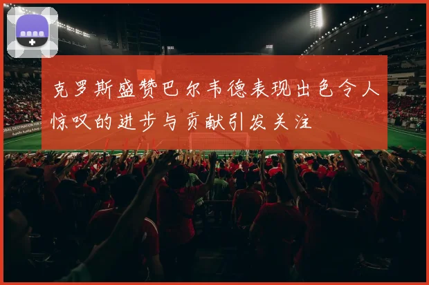 克罗斯盛赞巴尔韦德表现出色令人惊叹的进步与贡献引发关注