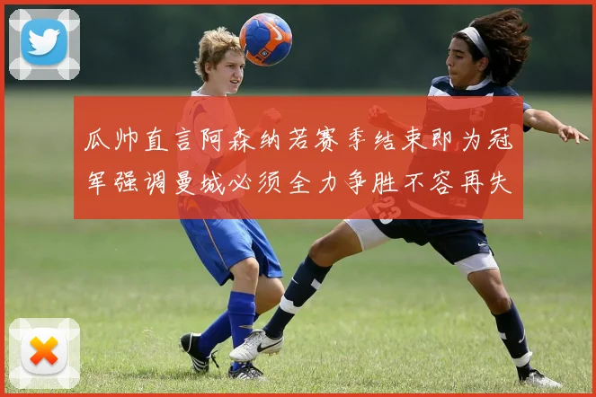瓜帅直言阿森纳若赛季结束即为冠军强调曼城必须全力争胜不容再失分