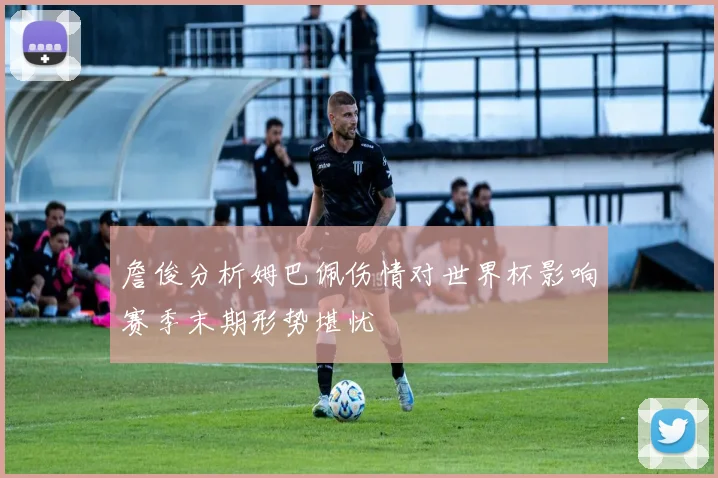 詹俊分析姆巴佩伤情对世界杯影响赛季末期形势堪忧