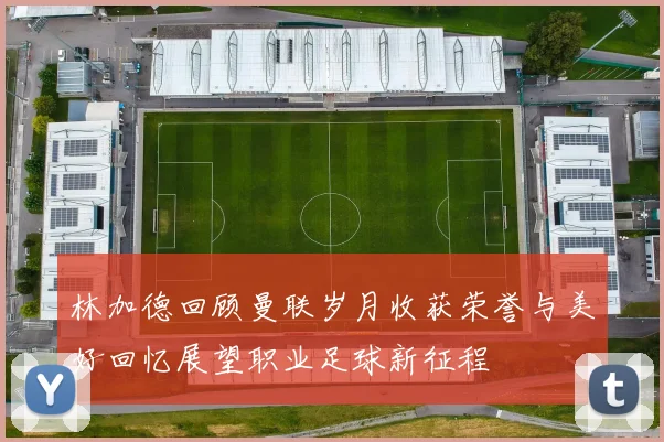 林加德回顾曼联岁月收获荣誉与美好回忆展望职业足球新征程