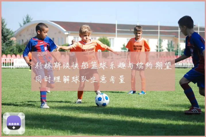 科林斯谈快船篮球乐趣与续约期望同时理解球队生意考量