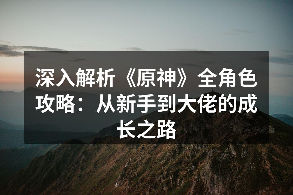 深入解析《原神》全角色攻略：从新手到大佬的成长之路