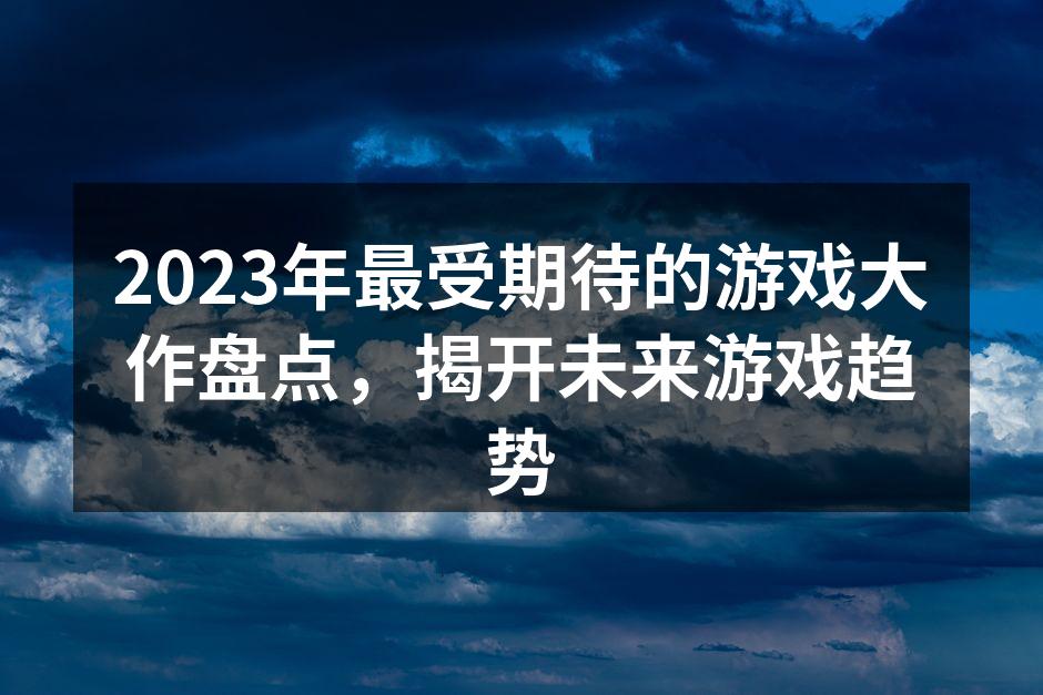 2023年最受期待的游戏大作盘点，揭开未